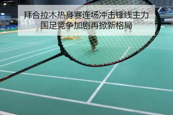 拜合拉木热身赛连场冲击锋线主力 国足竞争加剧再掀新格局
